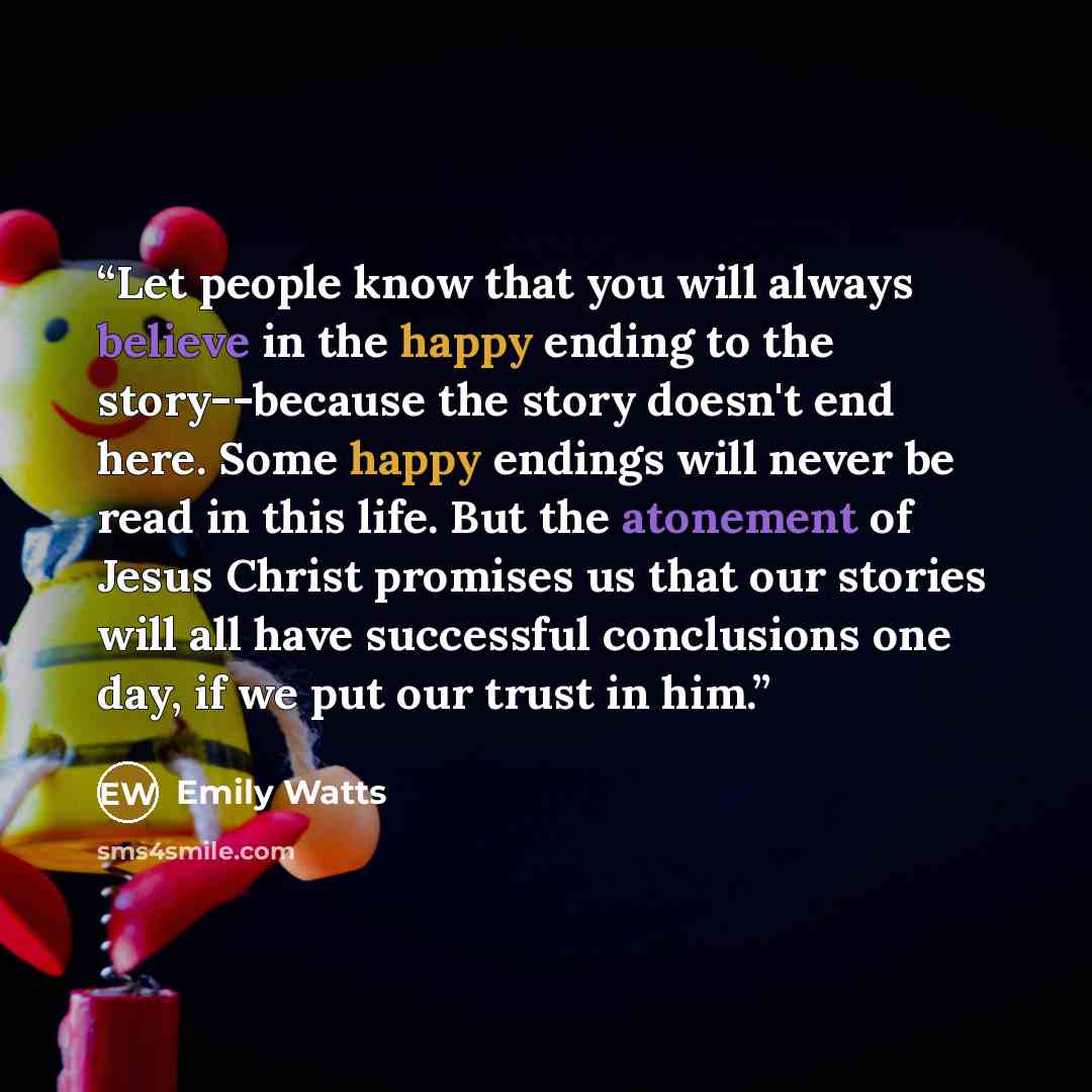 “Let people know that you will always believe in the happy ending to the story--because the story doesn't end here. Some happy endings will never be read in this life. But the atonement of Jesus Christ promises us that our stories will all have successful conclusions one day, if we put our trust in…” quote by Emily Watts