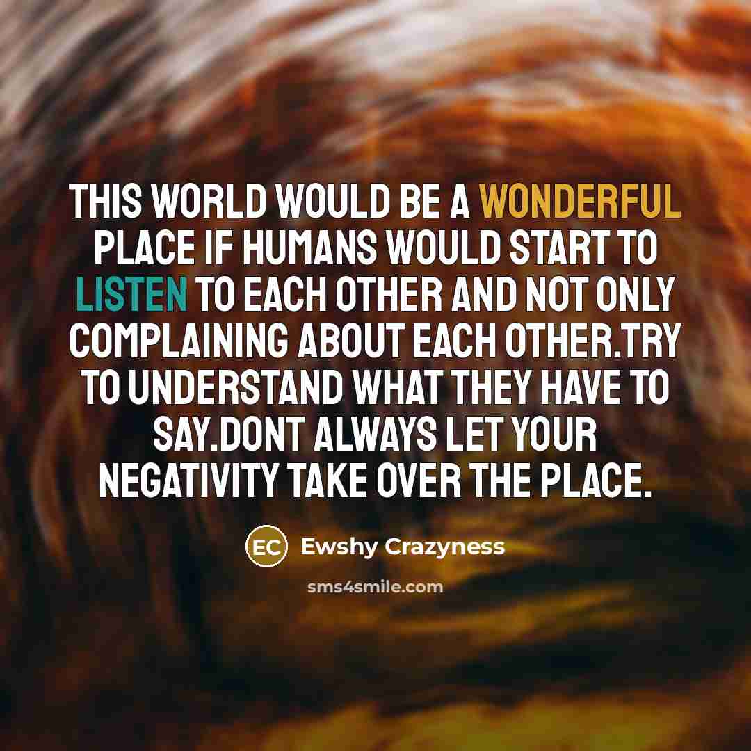 “This world would be a wonderful place if humans would start to listen to each other and not only complaining about each other.Try to understand what they have to say.Dont always let your negativity take over the place.” quote by Ewshy Crazyness