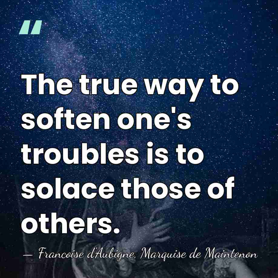 The true way to soften one's troubles is to solace those of&hellip; - Francoise d'Aubigne, Marquise de Maintenon