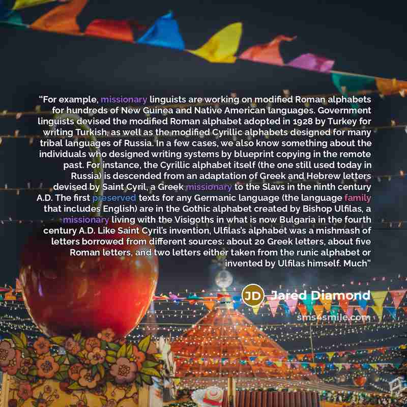 “For example, missionary linguists are working on modified Roman alphabets for hundreds of New Guinea and Native American languages. Government linguists devised the modified Roman alphabet adopted in 1928 by Turkey for writing Turkish, as well as the modified Cyrillic alphabets designed for many…” quote by Jared Diamond