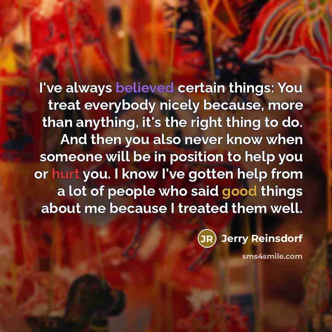 “I've always believed certain things: You treat everybody nicely because, more than anything, it's the right thing to do. And then you also never know when someone will be in position to help you or hurt you. I know I've gotten help from a lot of people who said good things about me because I…” quote by Jerry Reinsdorf