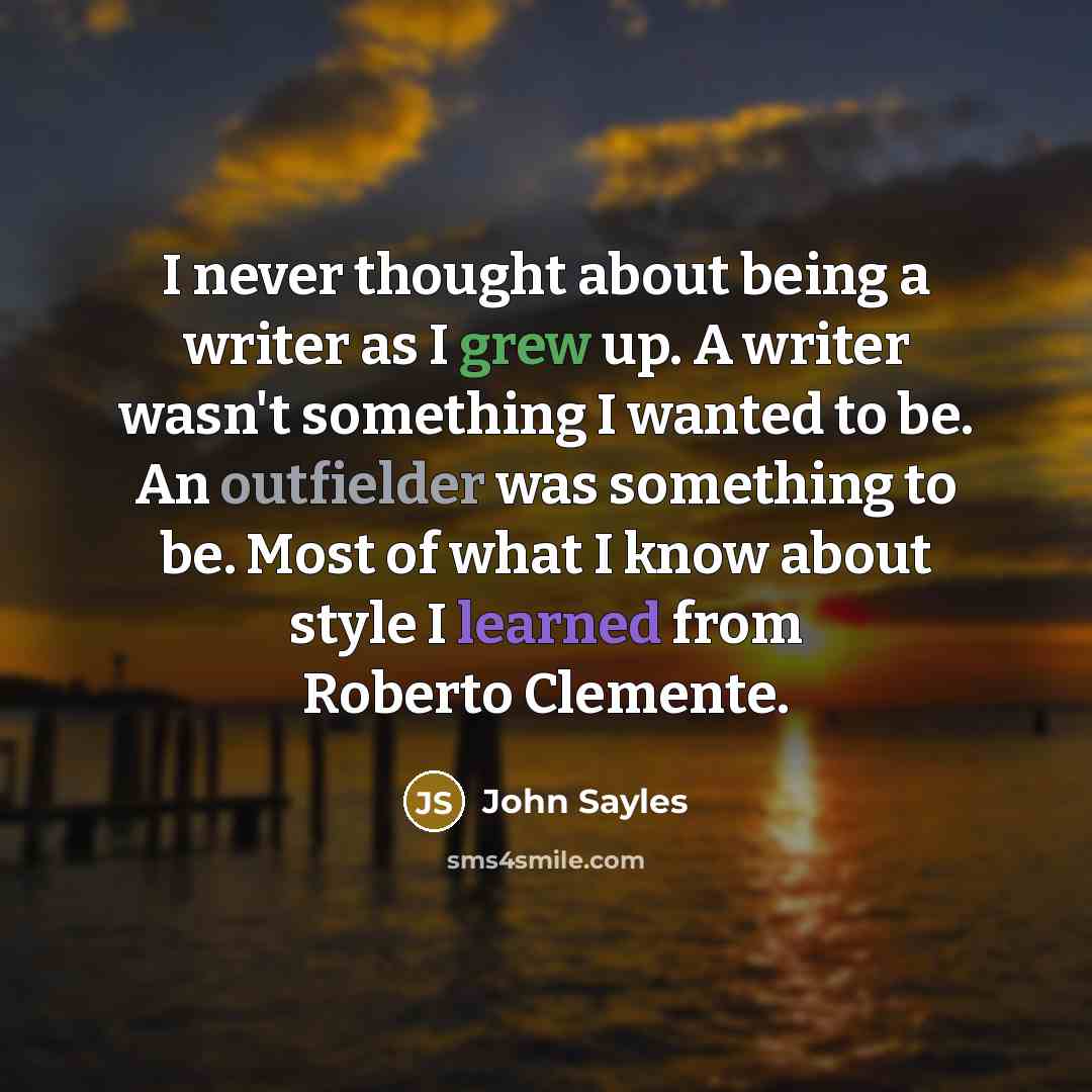 “I never thought about being a writer as I grew up. A writer wasn't something I wanted to be. An outfielder was something to be. Most of what I know about style I learned from Roberto Clemente.” quote by John Sayles