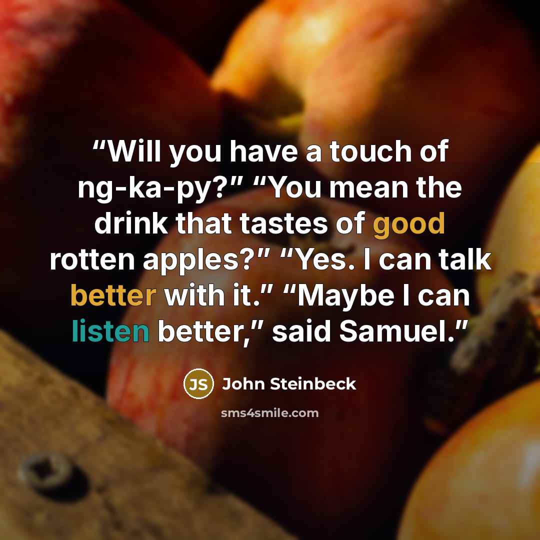 “Will you have a touch of ng-ka-py?” “You mean the drink that tastes of good rotten apples?” “Yes. I can talk better with it.” “Maybe I can listen better,” said Samuel.” quote by John Steinbeck