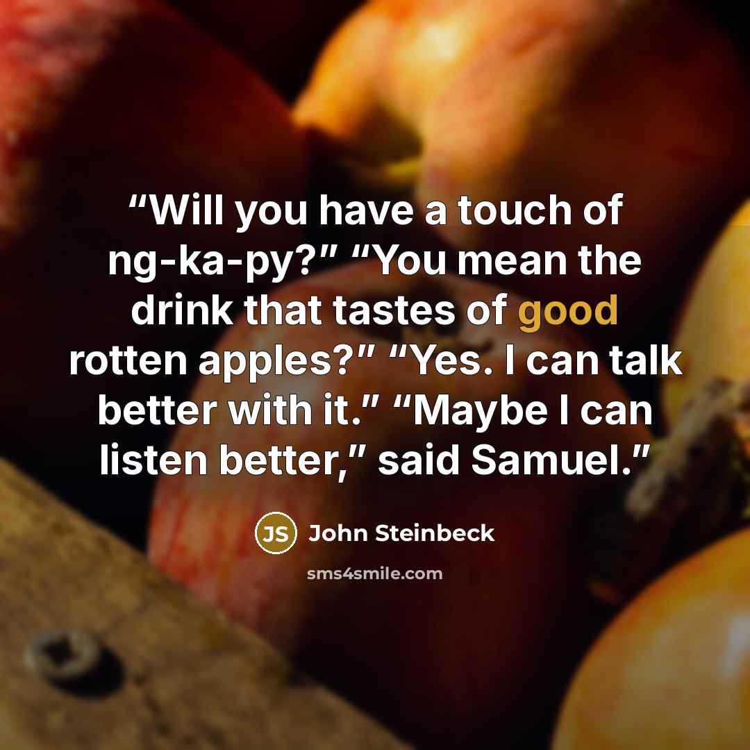 “Will you have a touch of ng-ka-py?” “You mean the drink that tastes of good rotten apples?” “Yes. I can talk better with it.” “Maybe I can listen better,” said Samuel.” quote by John Steinbeck