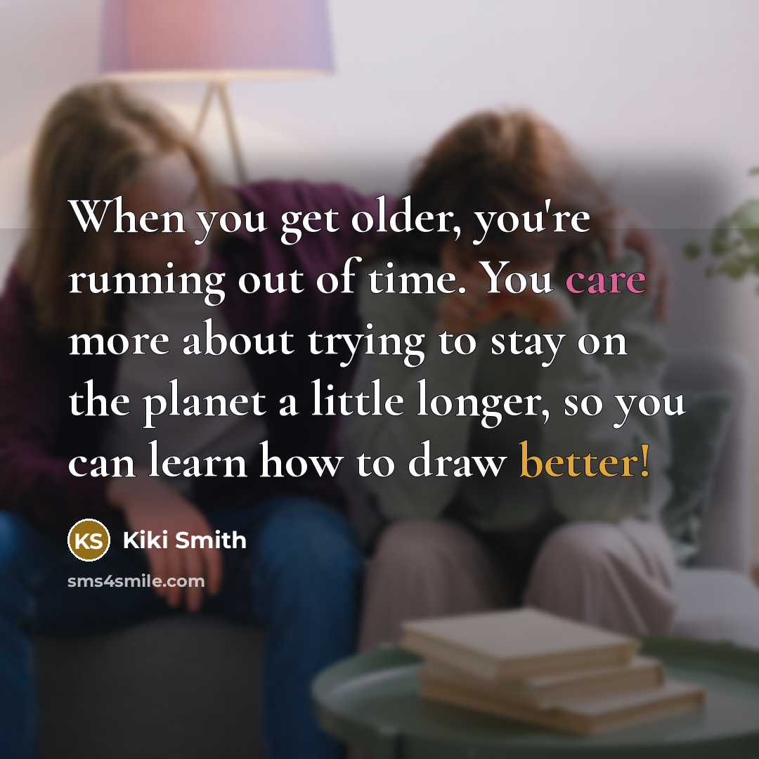“When you get older, you're running out of time. You care more about trying to stay on the planet a little longer, so you can learn how to draw better!” quote by Kiki Smith