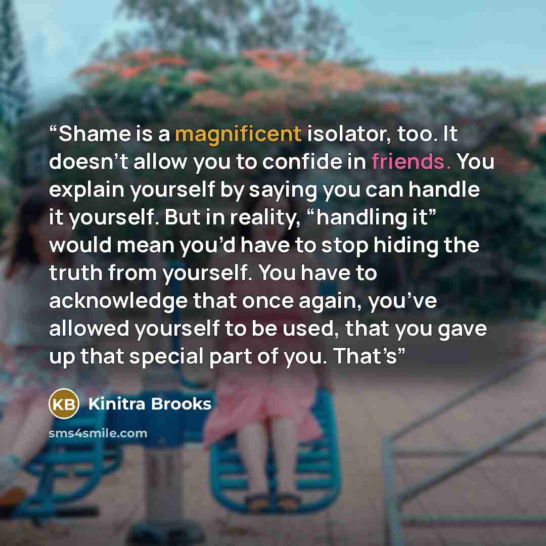 “Shame is a magnificent isolator, too. It doesn’t allow you to confide in friends. You explain yourself by saying you can handle it yourself. But in reality, “handling it” would mean you’d have to stop hiding the truth from yourself. You have to acknowledge that once again, you’ve allowed yourself…” quote by Kinitra Brooks