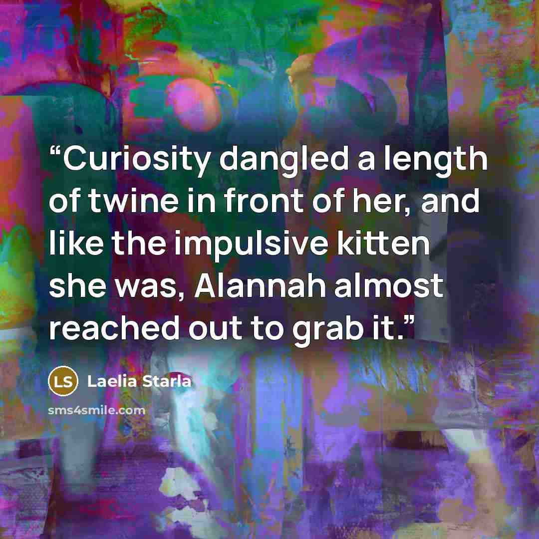 “Curiosity dangled a length of twine in front of her, and like the impulsive kitten she was, Alannah almost reached out to grab it.” quote by Laelia Starla