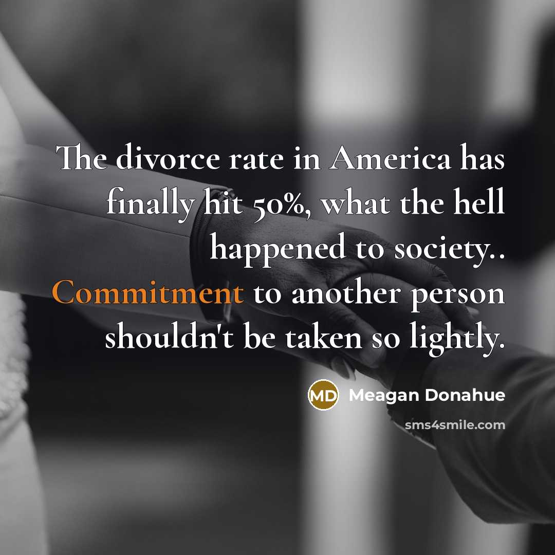 “The divorce rate in America has finally hit 50%, what the hell happened to society.. Commitment to another person shouldn't be taken so lightly.” quote by Meagan Donahue