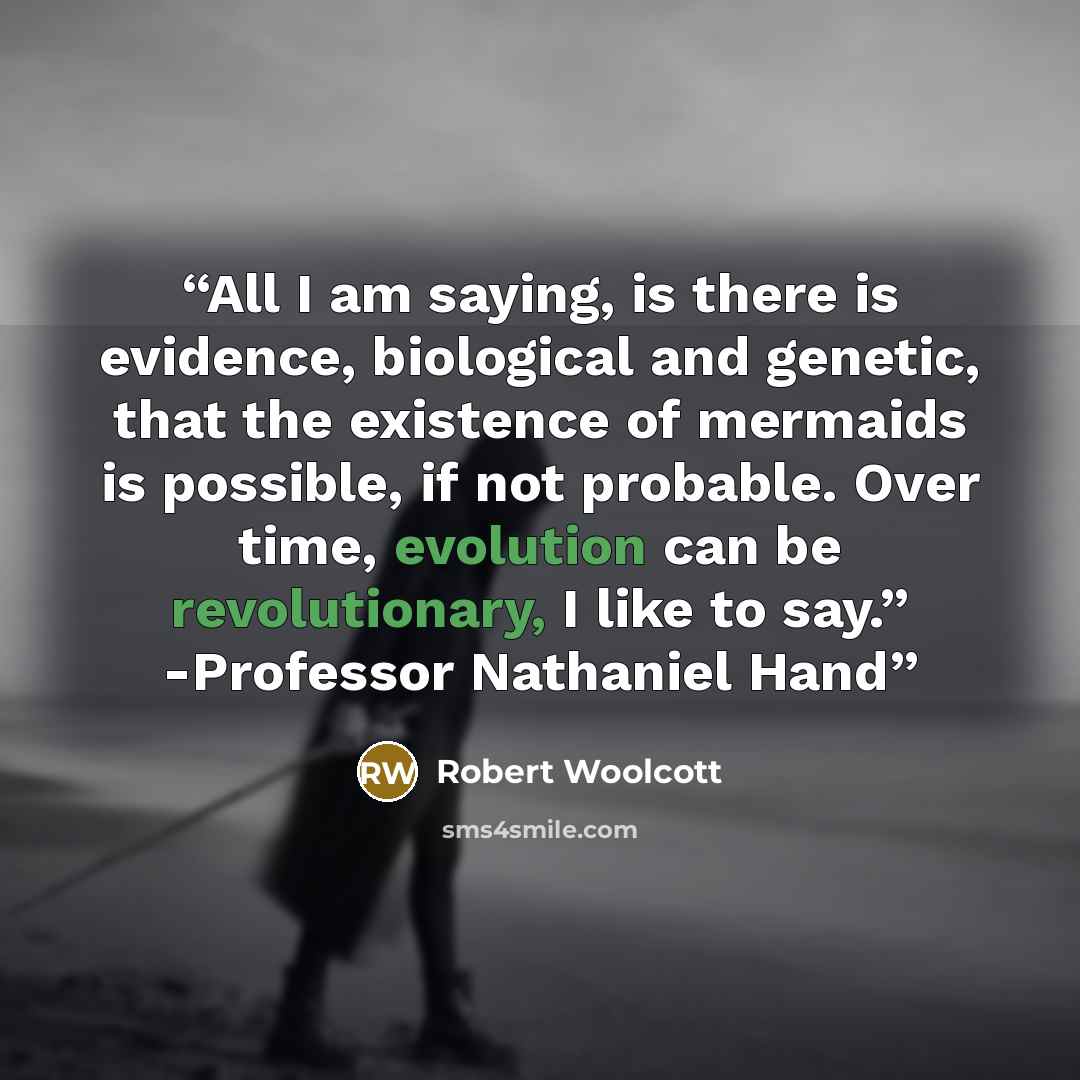 “All I am saying, is there is evidence, biological and genetic, that the existence of mermaids is possible, if not probable. Over time, evolution can be revolutionary, I like to say.” -Professor Nathaniel Hand” quote by Robert Woolcott
