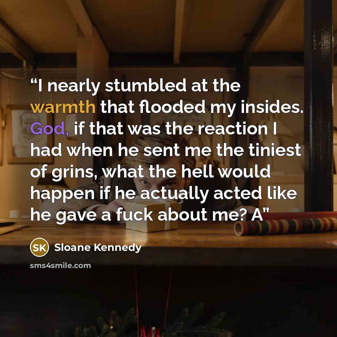 “I nearly stumbled at the warmth that flooded my insides. God, if that was the reaction I had when he sent me the tiniest of grins, what the hell would happen if he actually acted like he gave a fuck about me? A” quote by Sloane Kennedy