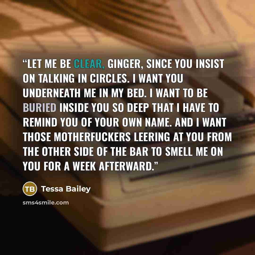 “Let me be clear, Ginger, since you insist on talking in circles. I want you underneath me in my bed. I want to be buried inside you so deep that I have to remind you of your own name. And I want those motherfuckers leering at you from the other side of the bar to smell me on you for a week…” quote by Tessa Bailey