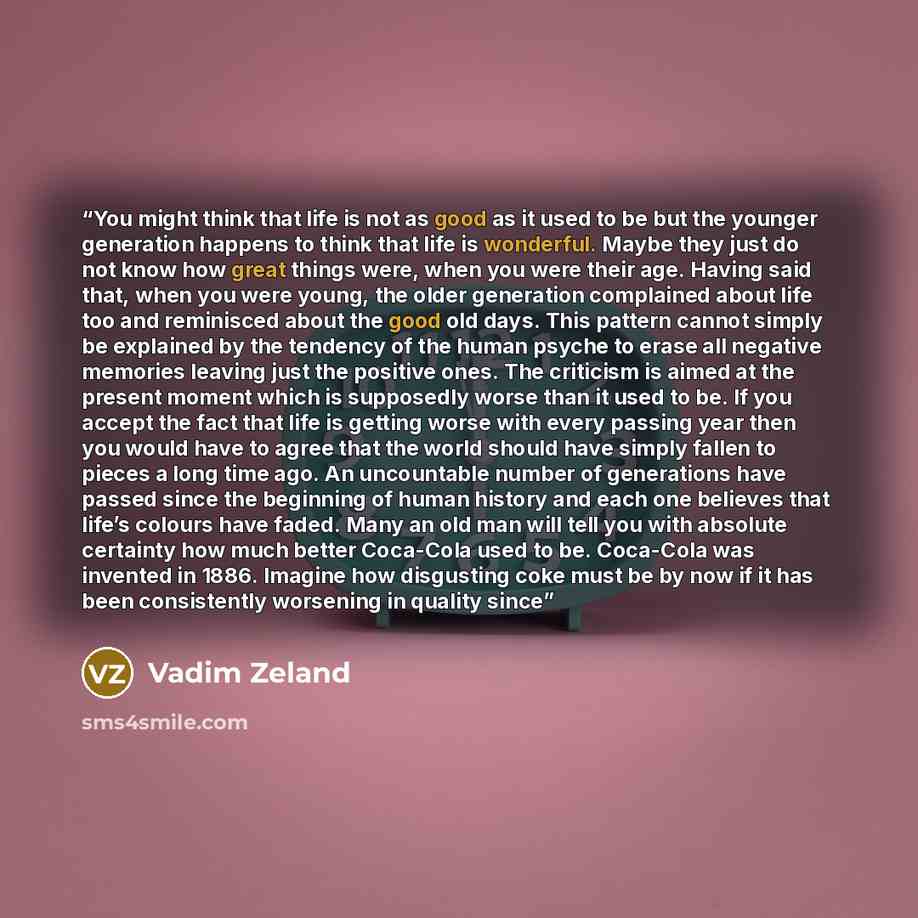 “You might think that life is not as good as it used to be but the younger generation happens to think that life is wonderful. Maybe they just do not know how great things were, when you were their age. Having said that, when you were young, the older generation complained about life too and…” quote by Vadim Zeland