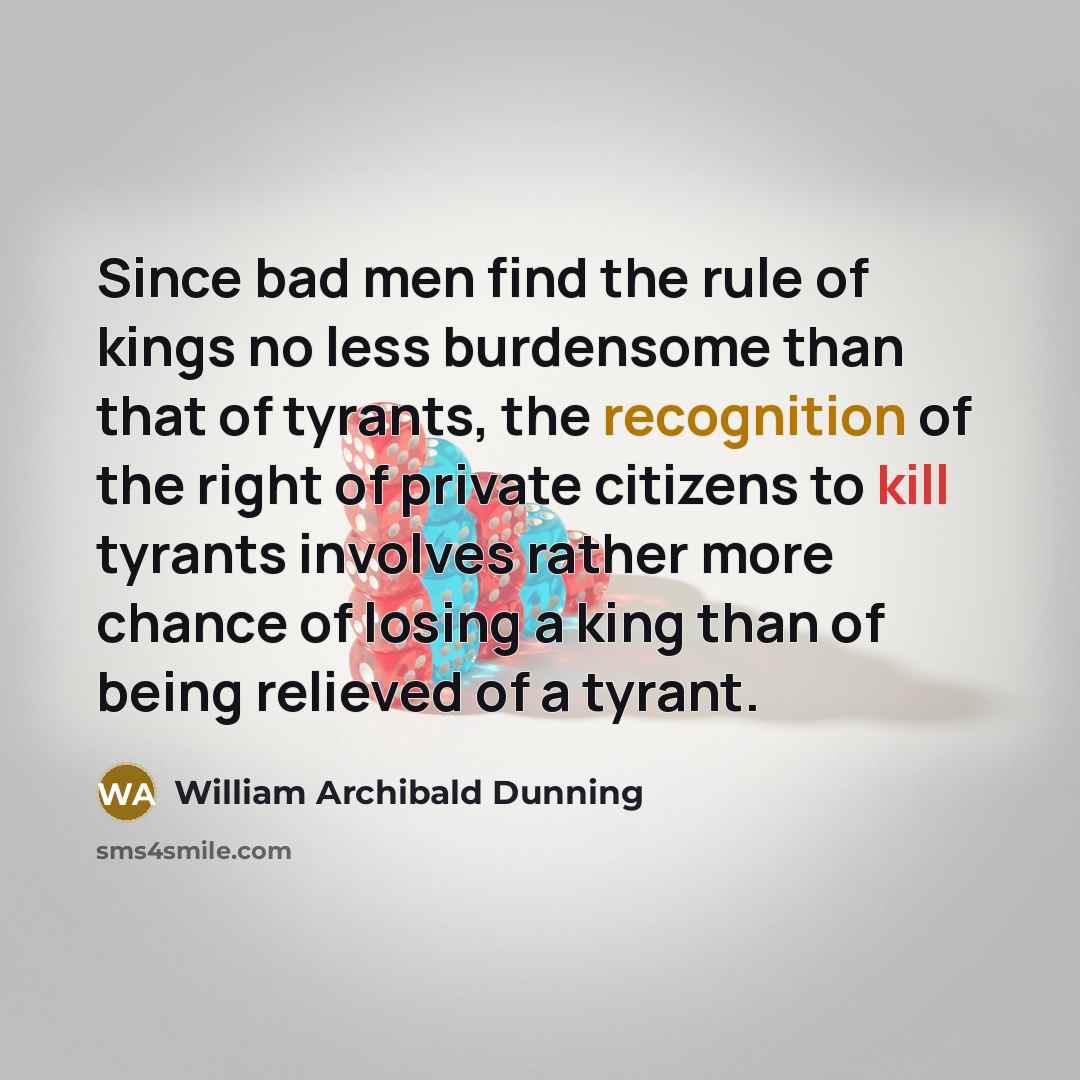 “Since bad men find the rule of kings no less burdensome than that of tyrants, the recognition of the right of private citizens to kill tyrants involves rather more chance of losing a king than of being relieved of a tyrant.” quote by William Archibald Dunning