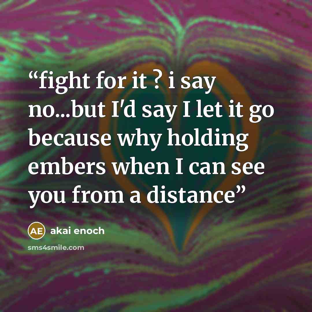 “fight for it ? i say no...but I'd say I let it go because why holding embers when I can see you from a distance” quote by akai enoch