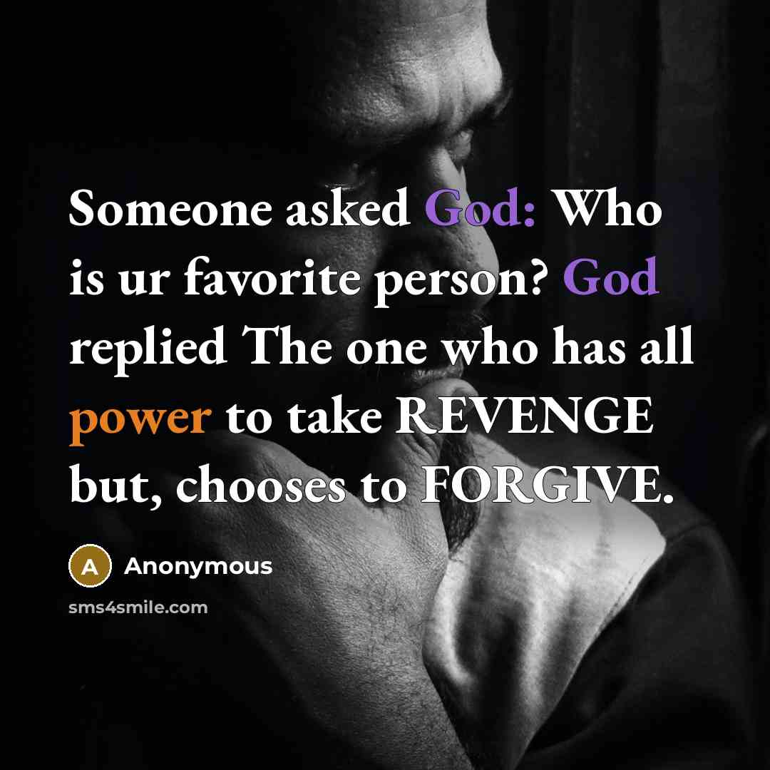 “Someone asked God: Who is ur favorite person? God replied The one who has all power to take REVENGE but, chooses to FORGIVE.” quote by Anonymous