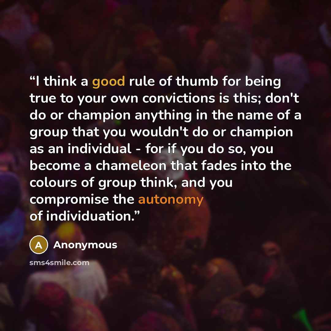 “I think a good rule of thumb for being true to your own convictions is this; don't do or champion anything in the name of a group that you wouldn't do or champion as an individual - for if you do so, you become a chameleon that fades into the colours of group think, and you compromise the autonomy…” quote by Anonymous