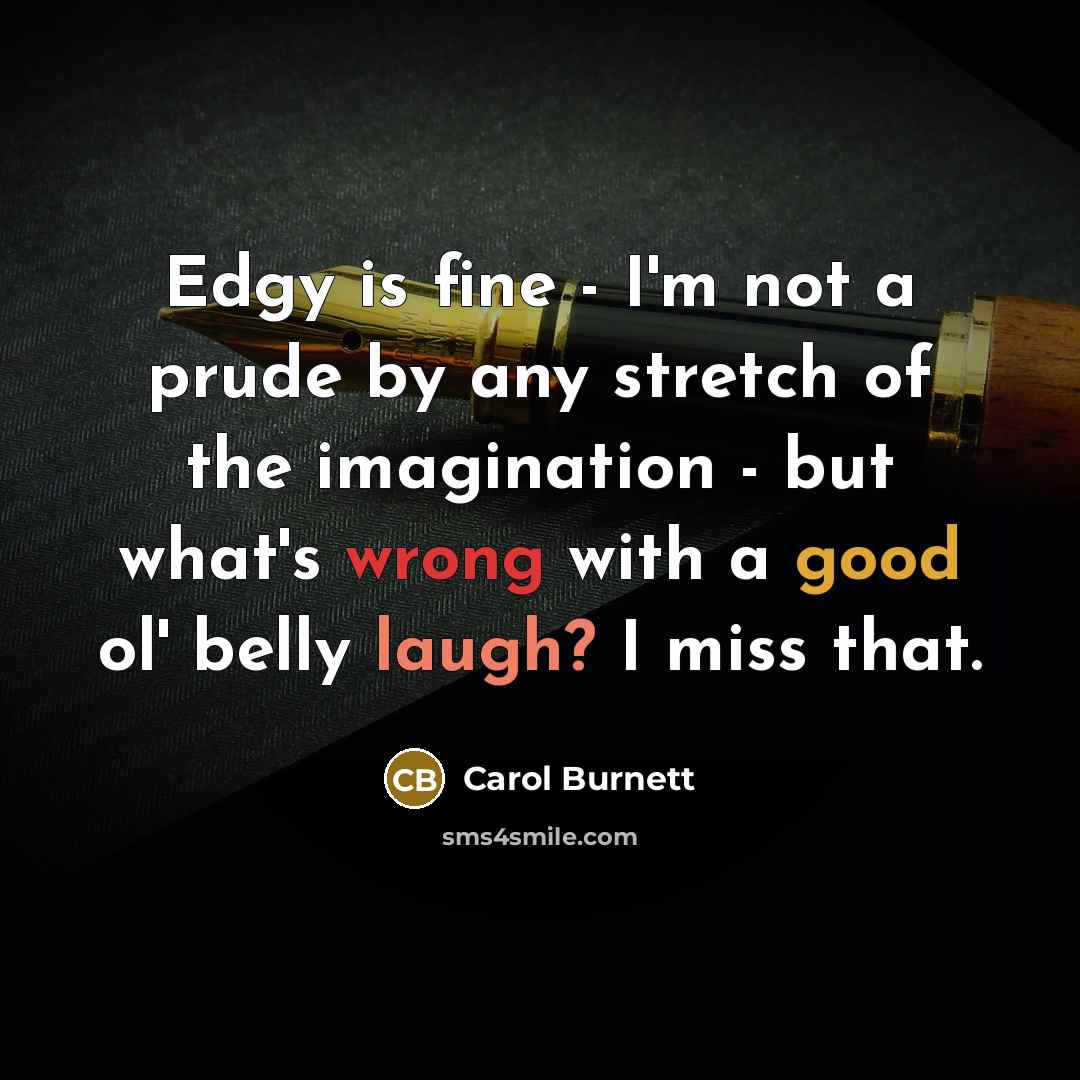 “Edgy is fine - I'm not a prude by any stretch of the imagination - but what's wrong with a good ol' belly laugh? I miss that.” quote by Carol Burnett