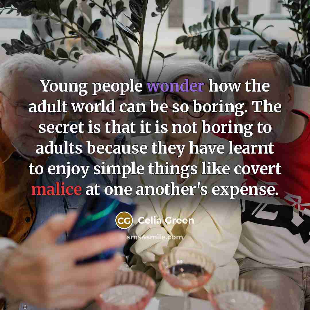 “Young people wonder how the adult world can be so boring. The secret is that it is not boring to adults because they have learnt to enjoy simple things like covert malice at one another's expense.” quote by Celia Green