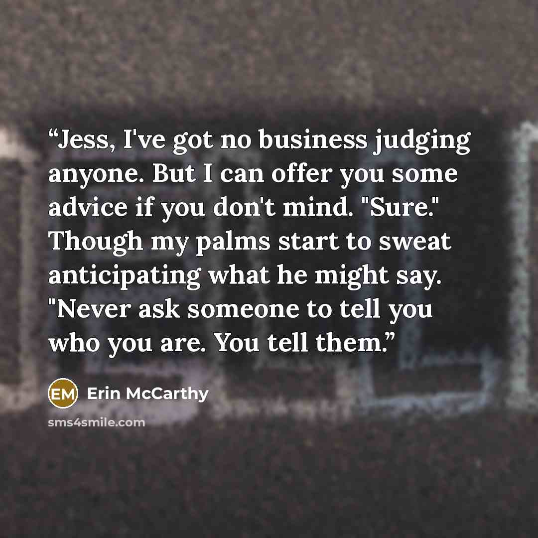 “Jess, I've got no business judging anyone. But I can offer you some advice if you don't mind. "Sure." Though my palms start to sweat anticipating what he might say. "Never ask someone to tell you who you are. You tell them.” quote by Erin McCarthy