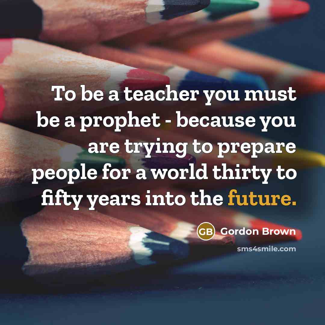 “To be a teacher you must be a prophet - because you are trying to prepare people for a world thirty to fifty years into the future.” quote by Gordon Brown