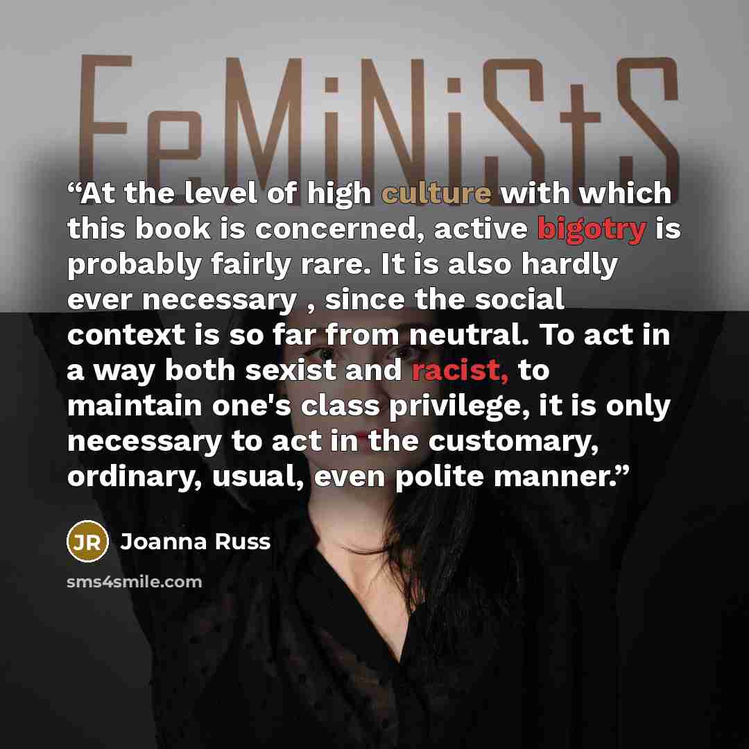 “At the level of high culture with which this book is concerned, active bigotry is probably fairly rare. It is also hardly ever necessary , since the social context is so far from neutral. To act in a way both sexist and racist, to maintain one's class privilege, it is only necessary to act in the…” quote by Joanna Russ