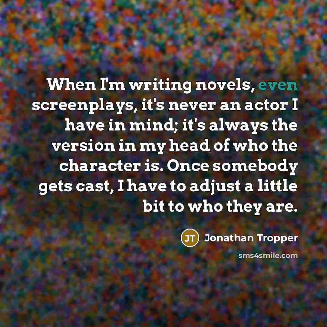 “When I'm writing novels, even screenplays, it's never an actor I have in mind; it's always the version in my head of who the character is. Once somebody gets cast, I have to adjust a little bit to who they are.” quote by Jonathan Tropper