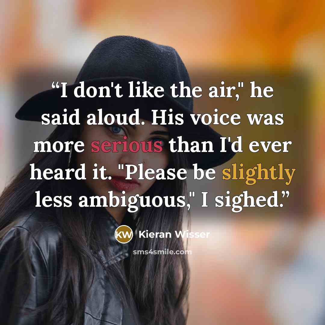 “I don't like the air," he said aloud. His voice was more serious than I'd ever heard it. "Please be slightly less ambiguous," I sighed.” quote by Kieran Wisser