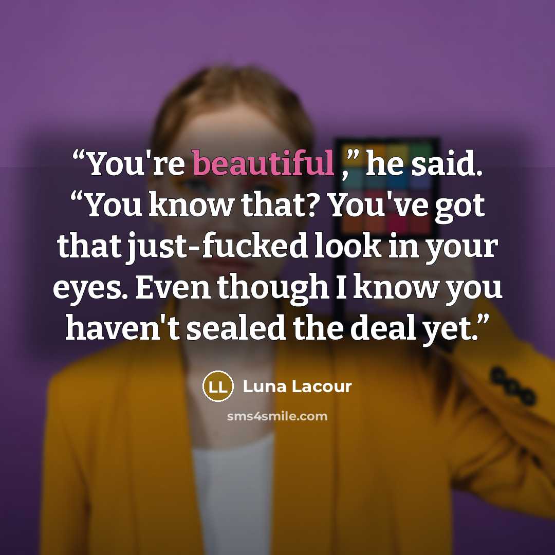 “You're beautiful ,” he said. “You know that? You've got that just-fucked look in your eyes. Even though I know you haven't sealed the deal yet.” quote by Luna Lacour