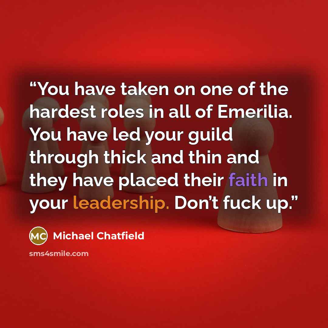 “You have taken on one of the hardest roles in all of Emerilia. You have led your guild through thick and thin and they have placed their faith in your leadership. Don’t fuck up.” quote by Michael Chatfield