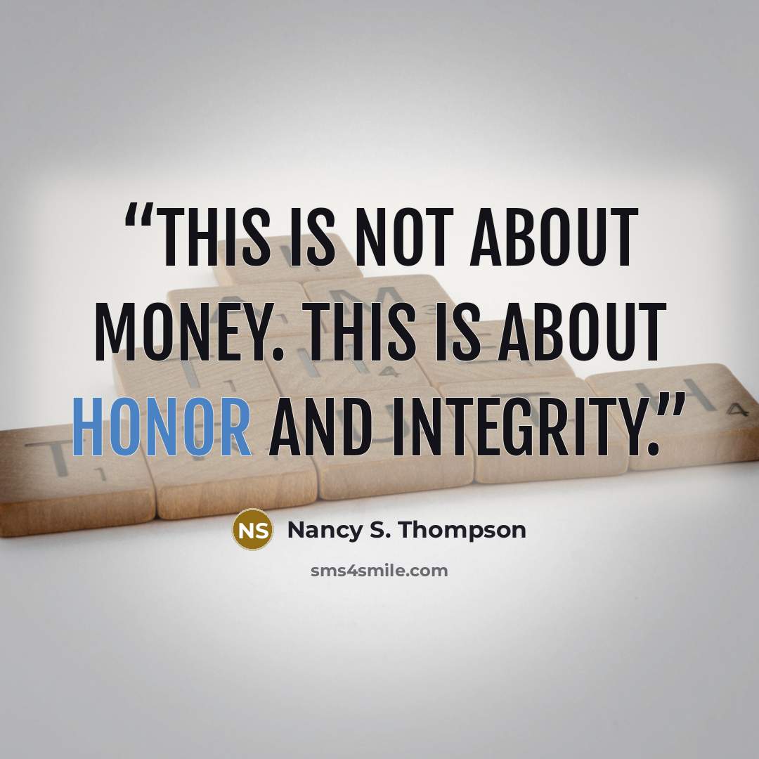 “This is not about money. This is about honor and integrity.” quote by Nancy S. Thompson