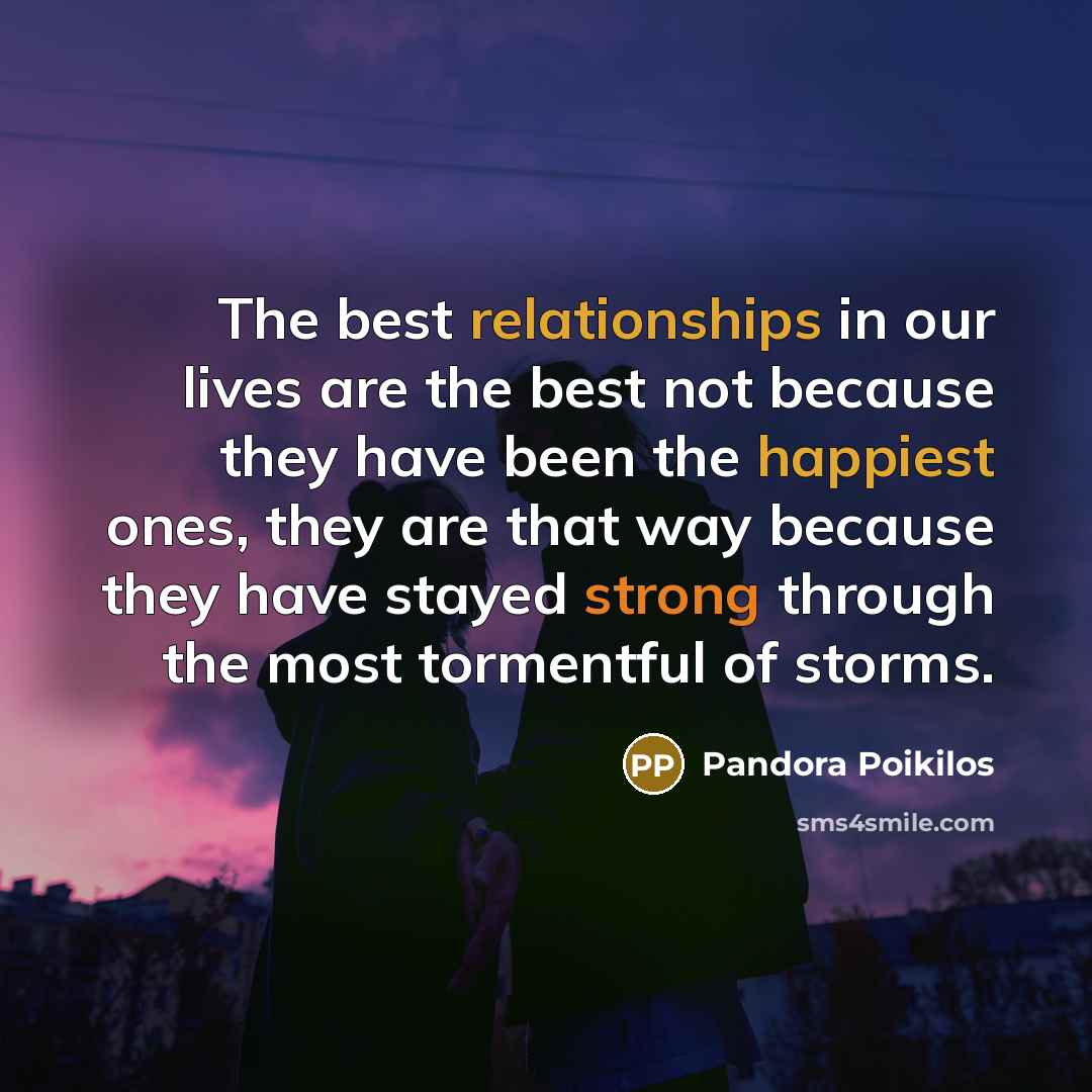 “The best relationships in our lives are the best not because they have been the happiest ones, they are that way because they have stayed strong through the most tormentful of storms.” quote by Pandora Poikilos