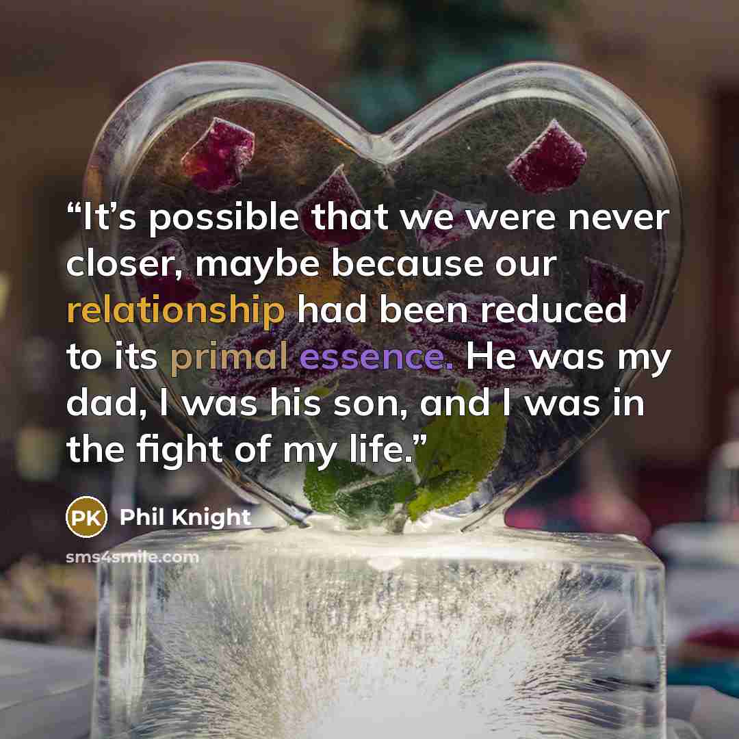 “It’s possible that we were never closer, maybe because our relationship had been reduced to its primal essence. He was my dad, I was his son, and I was in the fight of my life.” quote by Phil Knight