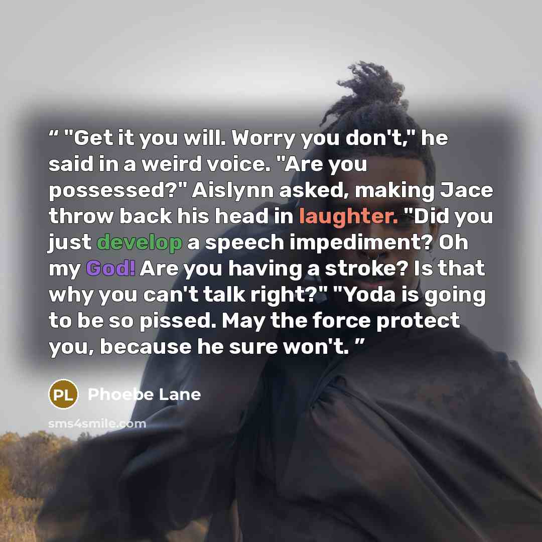 “"Get it you will. Worry you don't," he said in a weird voice. "Are you possessed?" Aislynn asked, making Jace throw back his head in laughter. "Did you just develop a speech impediment? Oh my God! Are you having a stroke? Is that why you can't talk right?" "Yoda is going to be so pissed. May the…” quote by Phoebe Lane