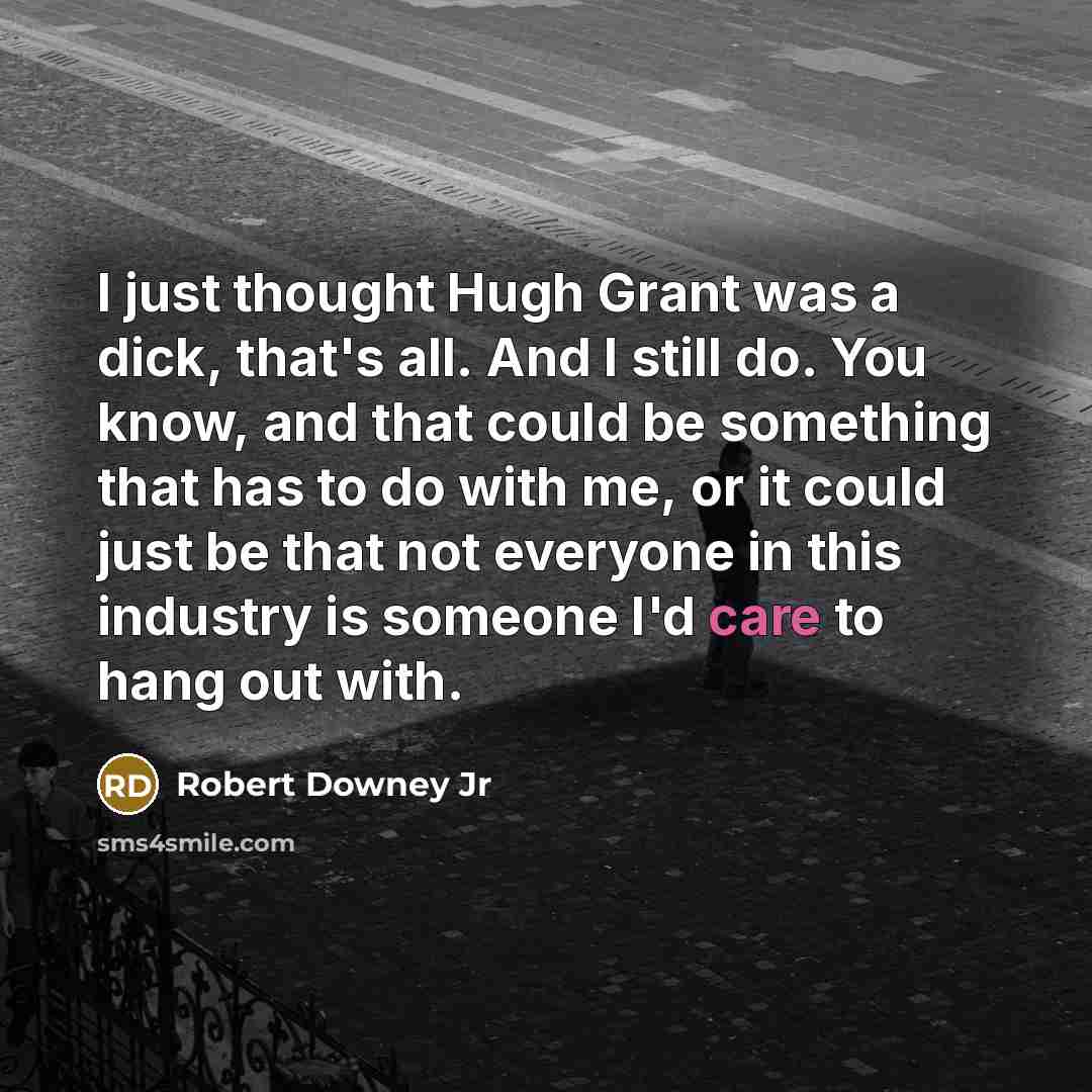 “I just thought Hugh Grant was a dick, that's all. And I still do. You know, and that could be something that has to do with me, or it could just be that not everyone in this industry is someone I'd care to hang out with.” quote by Robert Downey Jr