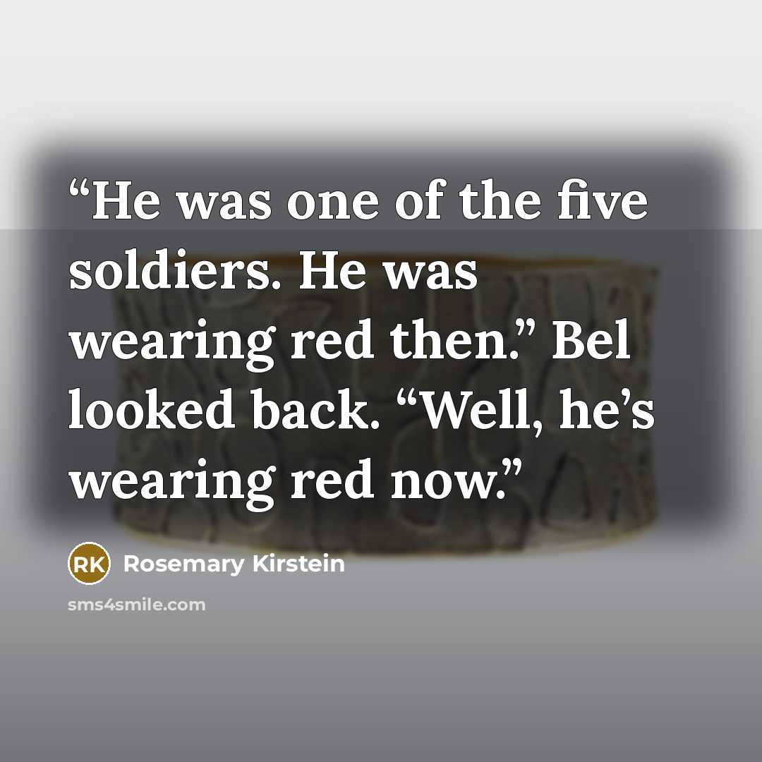“He was one of the five soldiers. He was wearing red then.” Bel looked back. “Well, he’s wearing red now.” quote by Rosemary Kirstein