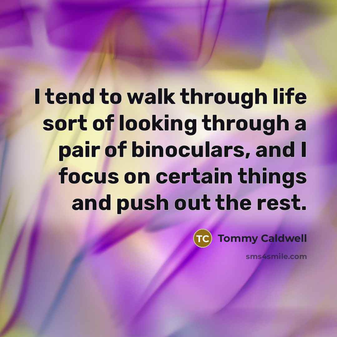 “I tend to walk through life sort of looking through a pair of binoculars, and I focus on certain things and push out the rest.” quote by Tommy Caldwell