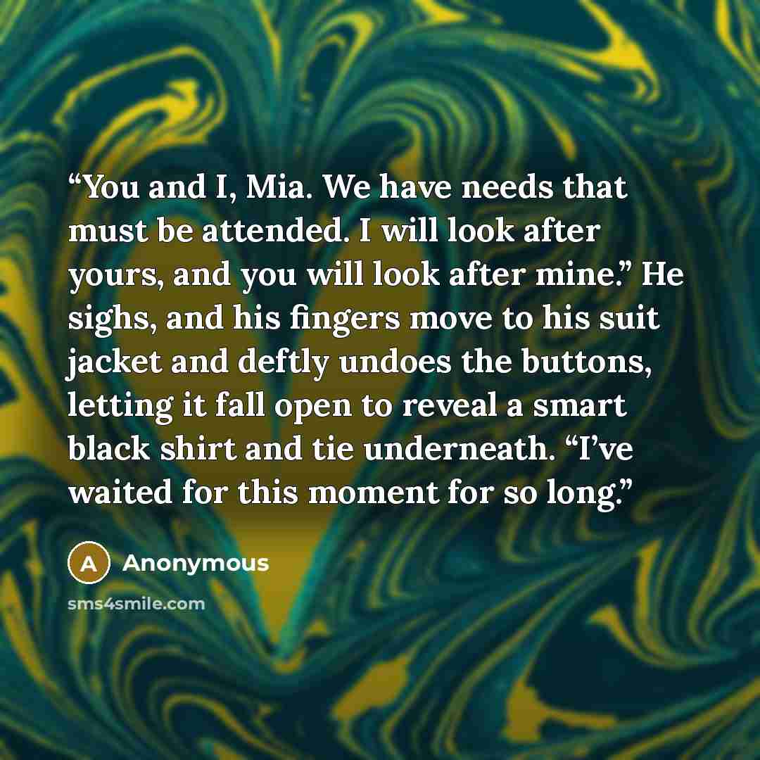 “You and I, Mia. We have needs that must be attended. I will look after yours, and you will look after mine.” He sighs, and his fingers move to his suit jacket and deftly undoes the buttons, letting it fall open to reveal a smart black shirt and tie underneath. “I’ve waited for this moment for so…” quote by Anonymous