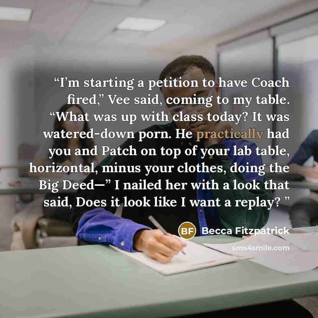 “I’m starting a petition to have Coach fired,” Vee said, coming to my table. “What was up with class today? It was watered-down porn. He practically had you and Patch on top of your lab table, horizontal, minus your clothes, doing the Big Deed—” I nailed her with a look that said, Does it look like…” quote by Becca Fitzpatrick