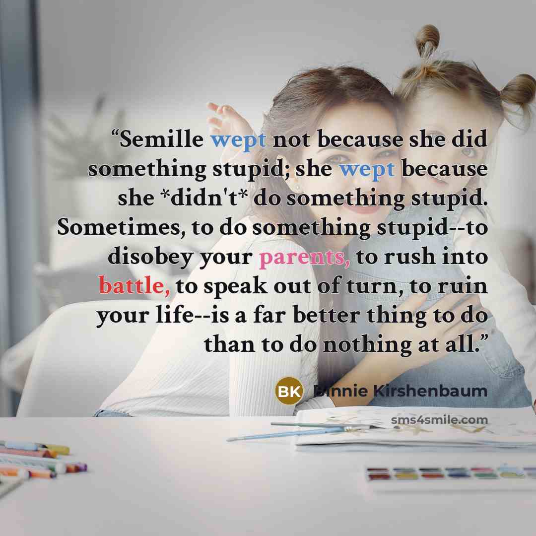 “Semille wept not because she did something stupid; she wept because she *didn't* do something stupid. Sometimes, to do something stupid--to disobey your parents, to rush into battle, to speak out of turn, to ruin your life--is a far better thing to do than to do nothing at all.” quote by Binnie Kirshenbaum