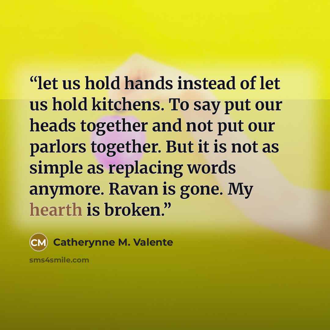 “let us hold hands instead of let us hold kitchens. To say put our heads together and not put our parlors together. But it is not as simple as replacing words anymore. Ravan is gone. My hearth is broken.” quote by Catherynne M. Valente