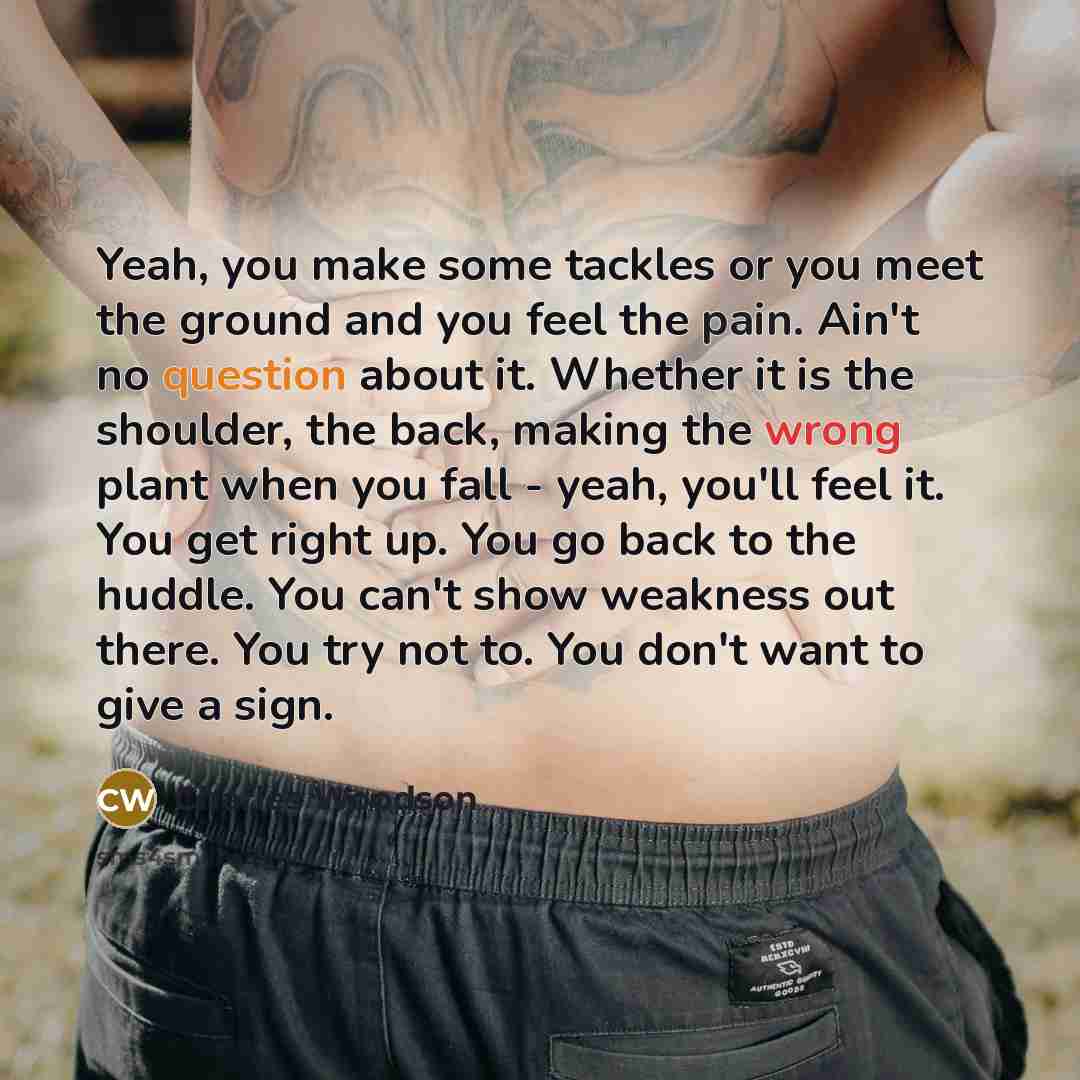“Yeah, you make some tackles or you meet the ground and you feel the pain. Ain't no question about it. Whether it is the shoulder, the back, making the wrong plant when you fall - yeah, you'll feel it. You get right up. You go back to the huddle. You can't show weakness out there. You try not to…” quote by Charles Woodson
