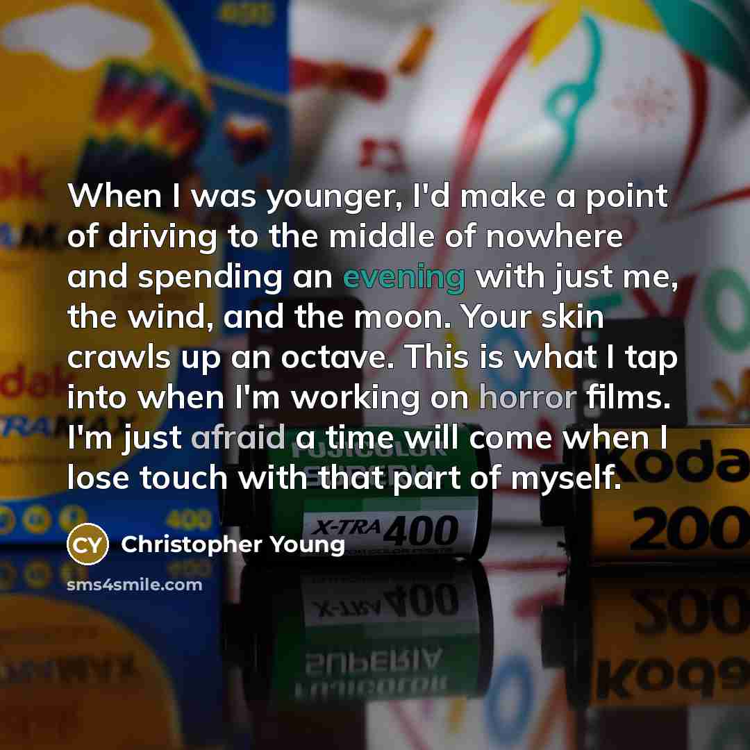 “When I was younger, I'd make a point of driving to the middle of nowhere and spending an evening with just me, the wind, and the moon. Your skin crawls up an octave. This is what I tap into when I'm working on horror films. I'm just afraid a time will come when I lose touch with that part of myself.” quote by Christopher Young