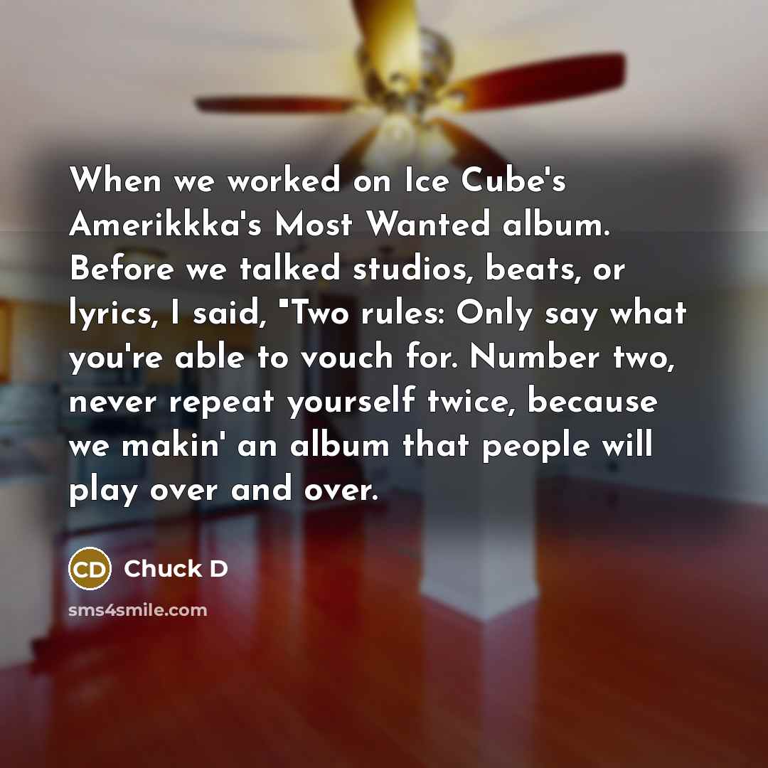 “When we worked on Ice Cube's Amerikkka's Most Wanted album. Before we talked studios, beats, or lyrics, I said, "Two rules: Only say what you're able to vouch for. Number two, never repeat yourself twice, because we makin' an album that people will play over and over.” quote by Chuck D