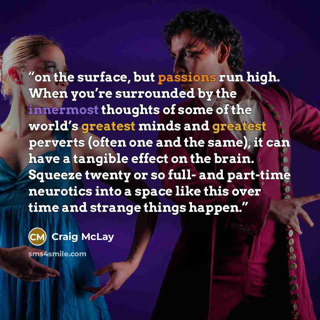 “on the surface, but passions run high. When you’re surrounded by the innermost thoughts of some of the world’s greatest minds and greatest perverts (often one and the same), it can have a tangible effect on the brain. Squeeze twenty or so full- and part-time neurotics into a space like this over…” quote by Craig McLay