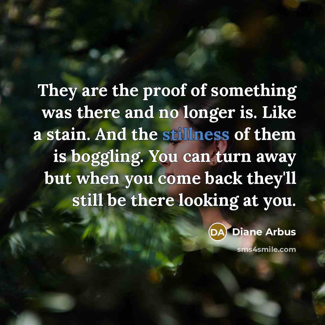 “They are the proof of something was there and no longer is. Like a stain. And the stillness of them is boggling. You can turn away but when you come back they'll still be there looking at you.” quote by Diane Arbus