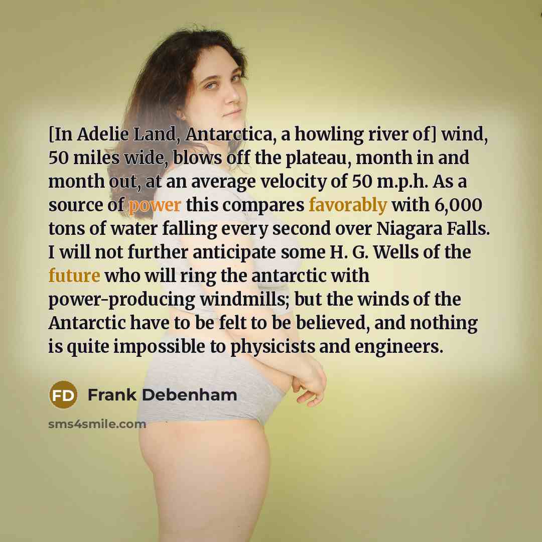 “[In Adelie Land, Antarctica, a howling river of] wind, 50 miles wide, blows off the plateau, month in and month out, at an average velocity of 50 m.p.h. As a source of power this compares favorably with 6,000 tons of water falling every second over Niagara Falls. I will not further anticipate some…” quote by Frank Debenham