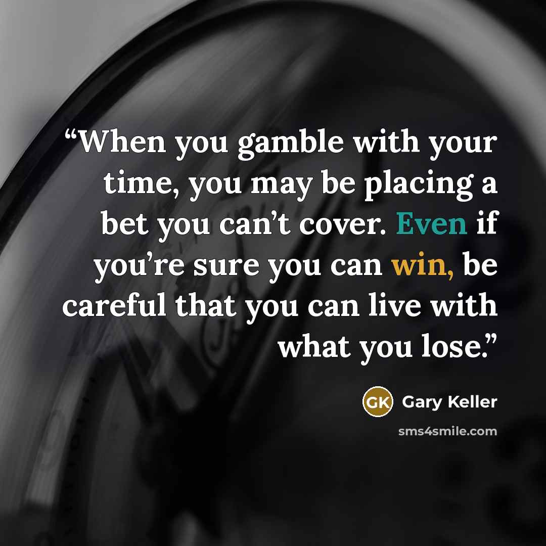 “When you gamble with your time, you may be placing a bet you can’t cover. Even if you’re sure you can win, be careful that you can live with what you lose.” quote by Gary Keller