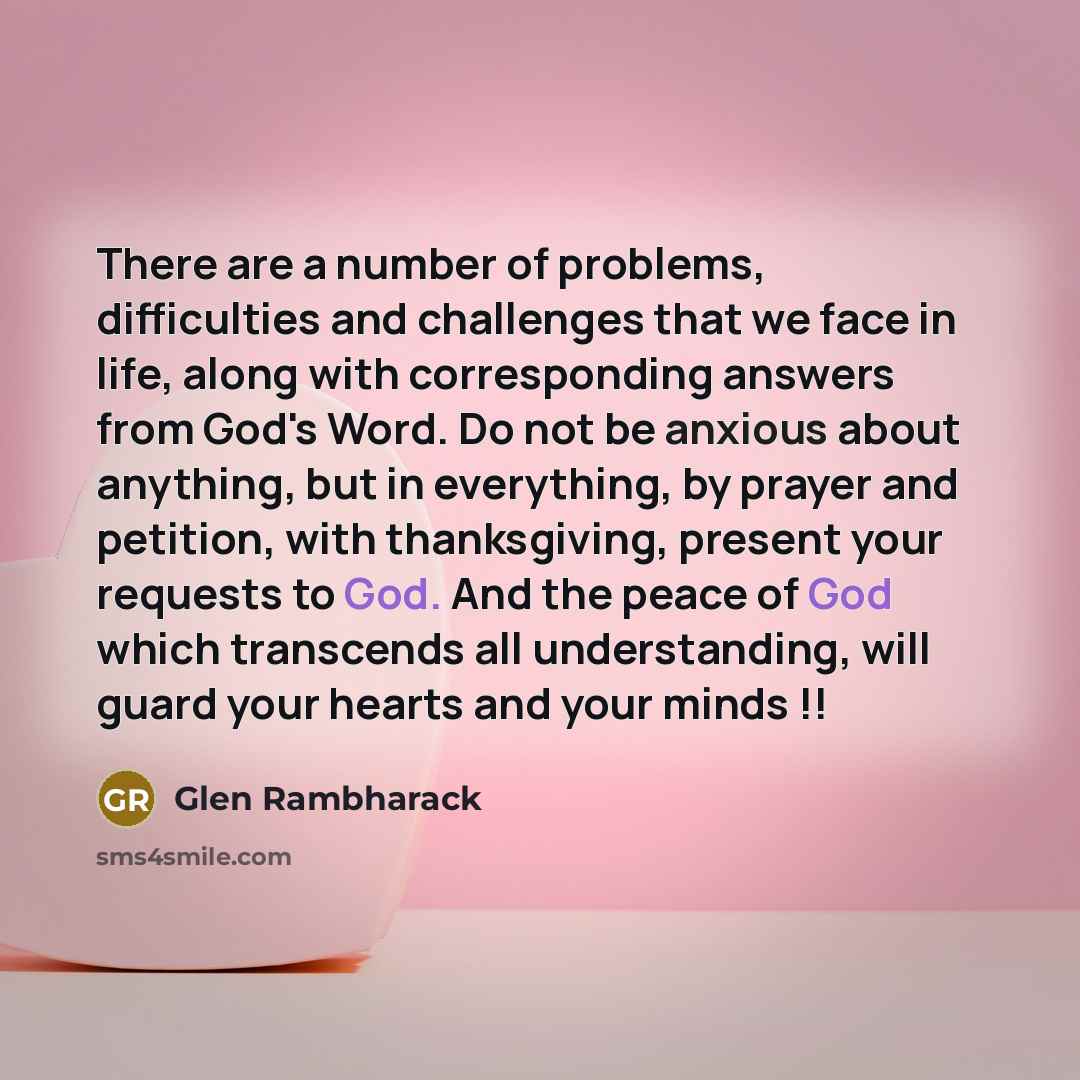 “There are a number of problems, difficulties and challenges that we face in life, along with corresponding answers from God's Word. Do not be anxious about anything, but in everything, by prayer and petition, with thanksgiving, present your requests to God. And the peace of God which transcends…” quote by Glen Rambharack