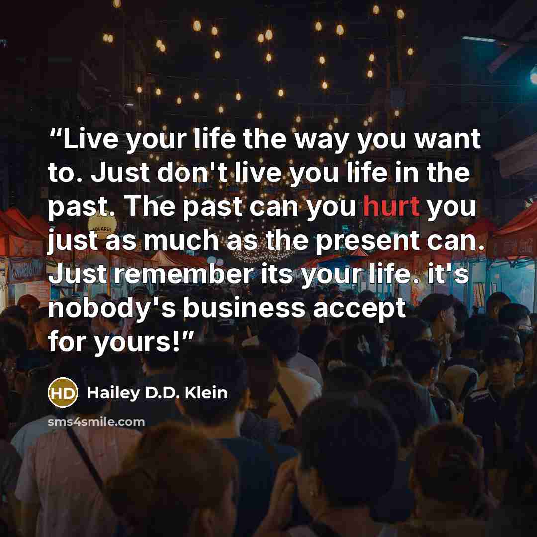 “Live your life the way you want to. Just don't live you life in the past. The past can you hurt you just as much as the present can. Just remember its your life. it's nobody's business accept for yours!” quote by Hailey D.D. Klein