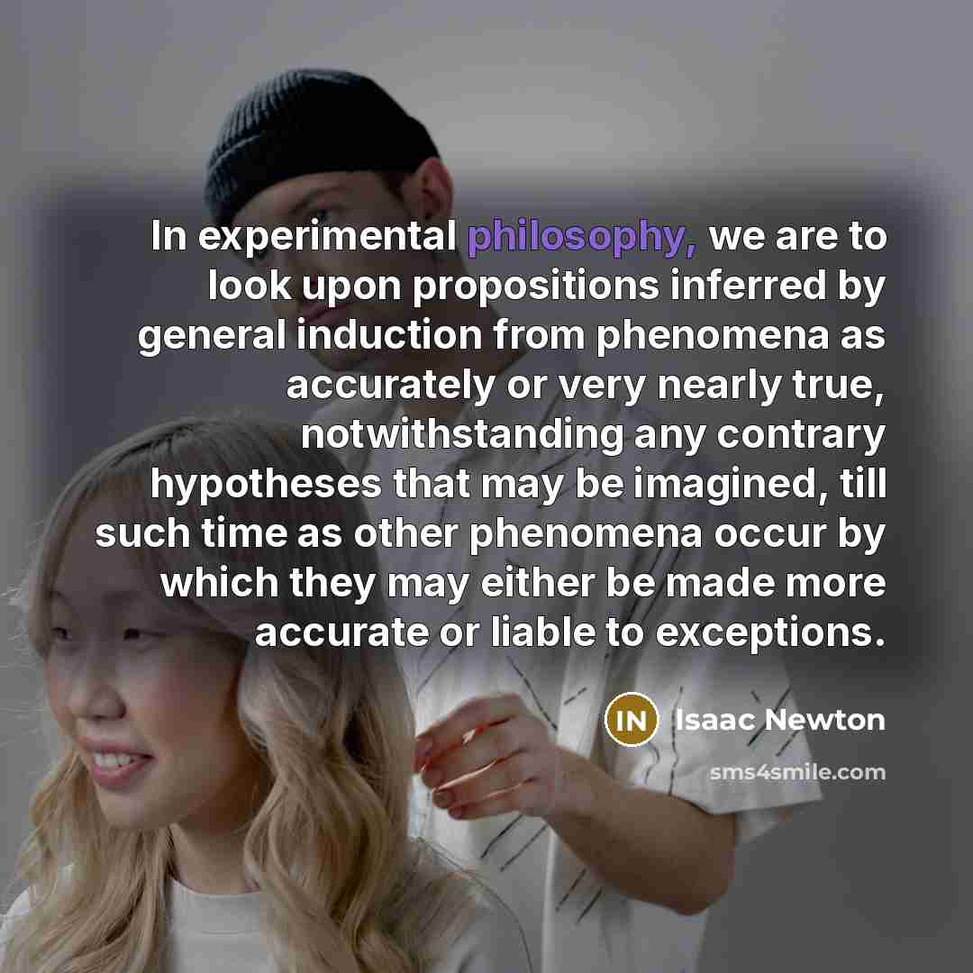 “In experimental philosophy, we are to look upon propositions inferred by general induction from phenomena as accurately or very nearly true, notwithstanding any contrary hypotheses that may be imagined, till such time as other phenomena occur by which they may either be made more accurate or…” quote by Isaac Newton